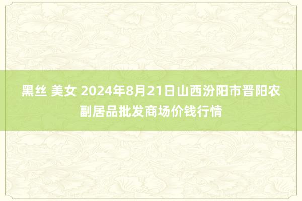 黑丝 美女 2024年8月21日山西汾阳市晋阳农副居品批发商场价钱行情