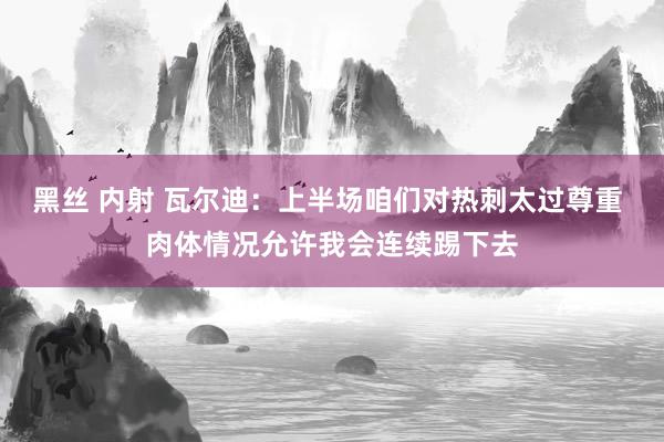 黑丝 内射 瓦尔迪：上半场咱们对热刺太过尊重 肉体情况允许我会连续踢下去