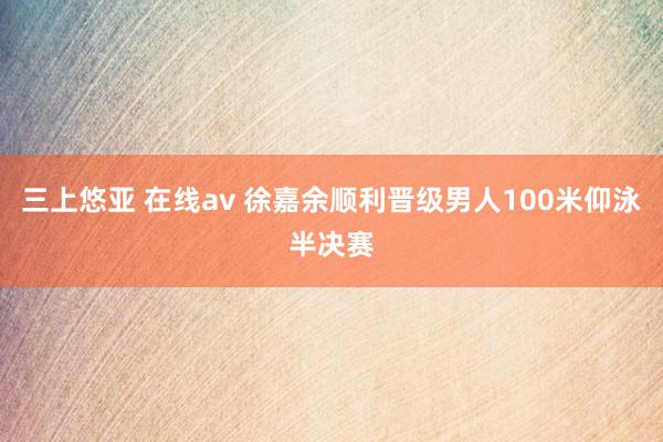 三上悠亚 在线av 徐嘉余顺利晋级男人100米仰泳半决赛