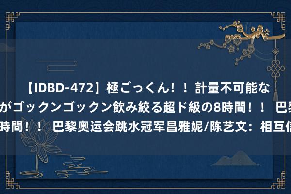 【IDBD-472】極ごっくん！！計量不可能な爆量ザーメンをS級女優がゴックンゴックン飲み絞る超ド級の8時間！！ 巴黎奥运会跳水冠军昌雅妮/陈艺文：相互信任 相互树立