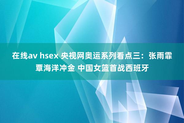 在线av hsex 央视网奥运系列看点三：张雨霏覃海洋冲金 中国女篮首战西班牙