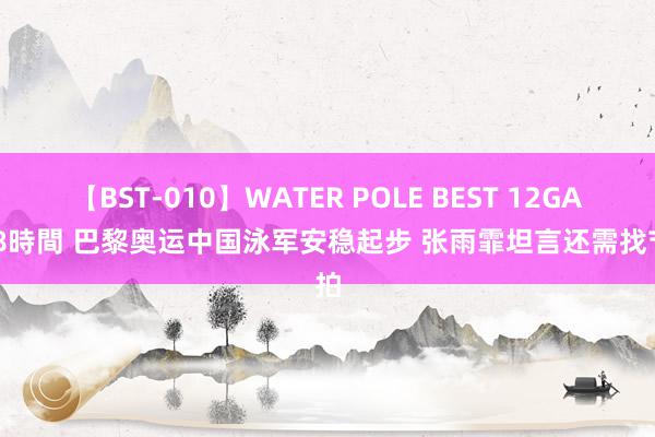 【BST-010】WATER POLE BEST 12GALs 8時間 巴黎奥运中国泳军安稳起步 张雨霏坦言还需找节拍