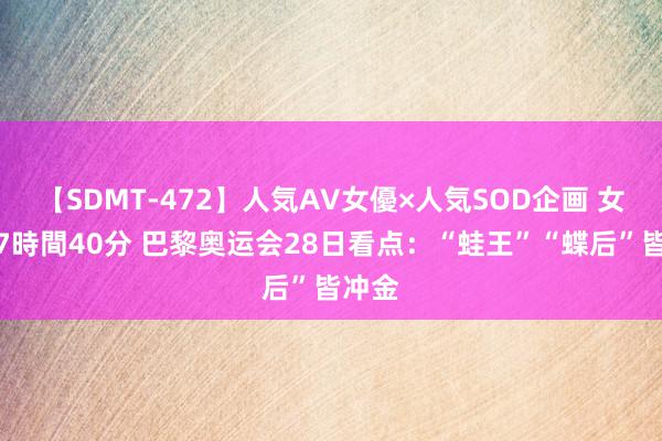 【SDMT-472】人気AV女優×人気SOD企画 女優祭7時間40分 巴黎奥运会28日看点：“蛙王”“蝶后”皆冲金