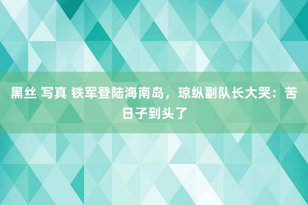 黑丝 写真 铁军登陆海南岛，琼纵副队长大哭：苦日子到头了