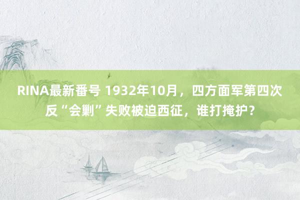 RINA最新番号 1932年10月，四方面军第四次反“会剿”失败被迫西征，谁打掩护？