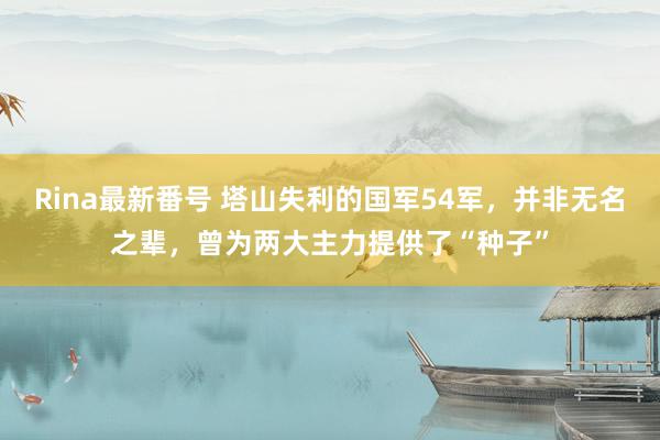 Rina最新番号 塔山失利的国军54军，并非无名之辈，曾为两大主力提供了“种子”