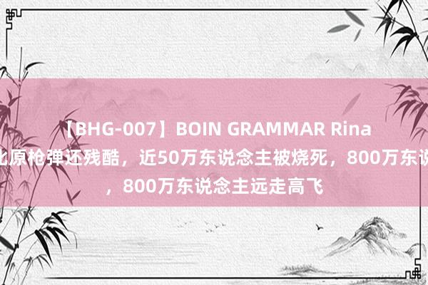 【BHG-007】BOIN GRAMMAR Rina “李梅烧烤”比原枪弹还残酷，近50万东说念主被烧死，800万东说念主远走高飞