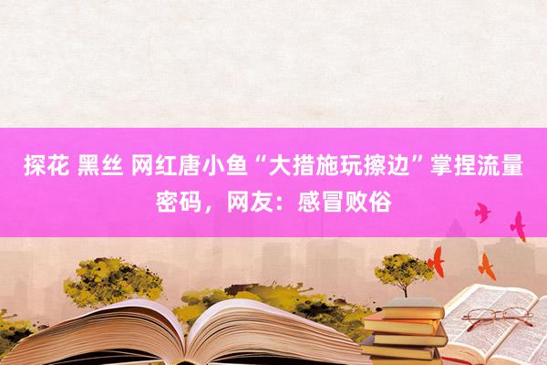 探花 黑丝 网红唐小鱼“大措施玩擦边”掌捏流量密码，网友：感冒败俗