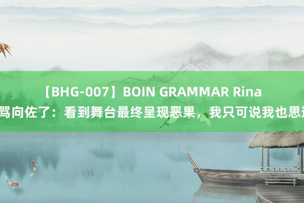 【BHG-007】BOIN GRAMMAR Rina 别骂向佐了：看到舞台最终呈现恶果，我只可说我也思逃！