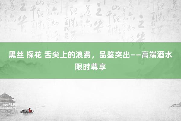 黑丝 探花 舌尖上的浪费，品鉴突出——高端酒水限时尊享