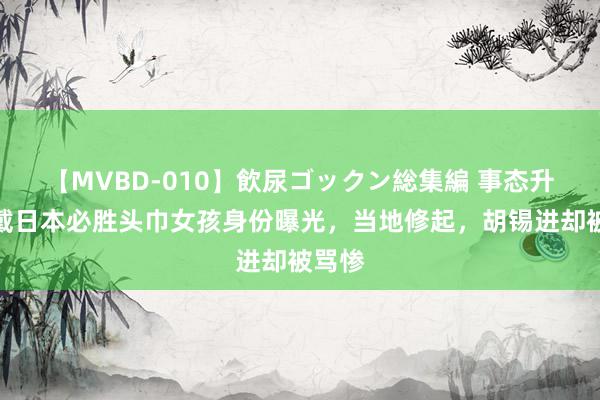 【MVBD-010】飲尿ゴックン総集編 事态升级！戴日本必胜头巾女孩身份曝光，当地修起，胡锡进却被骂惨