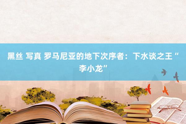 黑丝 写真 罗马尼亚的地下次序者：下水谈之王“李小龙”