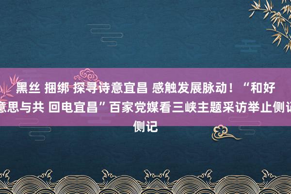 黑丝 捆绑 探寻诗意宜昌 感触发展脉动！“和好意思与共 回电宜昌”百家党媒看三峡主题采访举止侧记