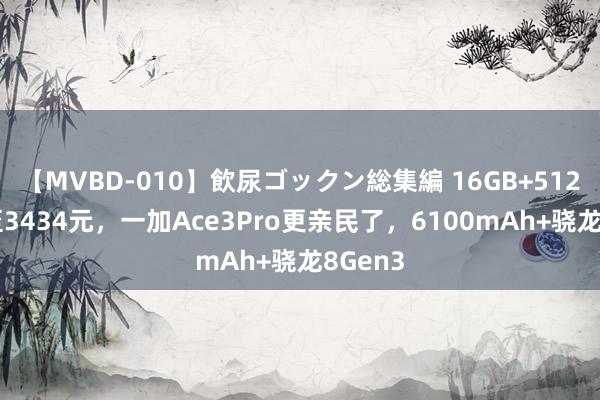 【MVBD-010】飲尿ゴックン総集編 16GB+512GB跌至3434元，一加Ace3Pro更亲民了，6100mAh+骁龙8Gen3