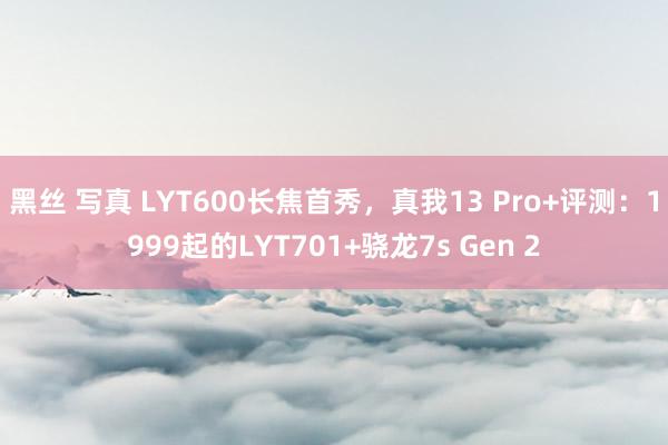 黑丝 写真 LYT600长焦首秀，真我13 Pro+评测：1999起的LYT701+骁龙7s Gen 2