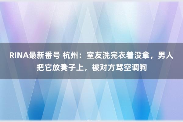 RINA最新番号 杭州：室友洗完衣着没拿，男人把它放凳子上，被对方骂空调狗