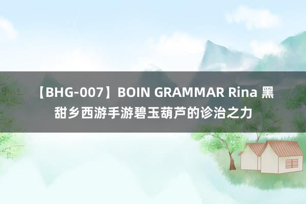 【BHG-007】BOIN GRAMMAR Rina 黑甜乡西游手游碧玉葫芦的诊治之力