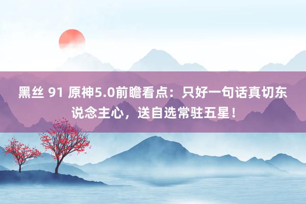 黑丝 91 原神5.0前瞻看点：只好一句话真切东说念主心，送自选常驻五星！