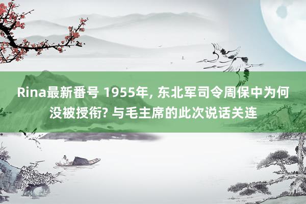 Rina最新番号 1955年, 东北军司令周保中为何没被授衔? 与毛主席的此次说话关连