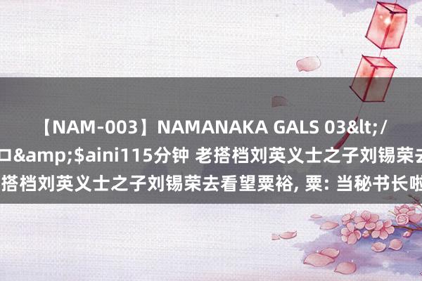 【NAM-003】NAMANAKA GALS 03</a>2010-08-27ピエロ&$aini115分钟 老搭档刘英义士之子刘锡荣去看望粟裕, 粟: 当秘书长啦, 好好干