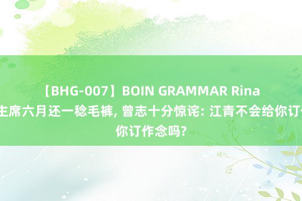 【BHG-007】BOIN GRAMMAR Rina 得知毛主席六月还一稔毛裤, 曾志十分惊诧: 江青不会给你订作念吗?