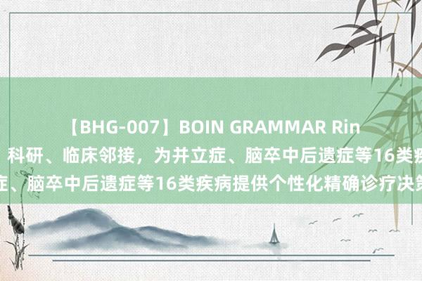 【BHG-007】BOIN GRAMMAR Rina 长三角脑疾病患者新但愿！科研、临床邻接，为并立症、脑卒中后遗症等16类疾病提供个性化精确诊疗决策