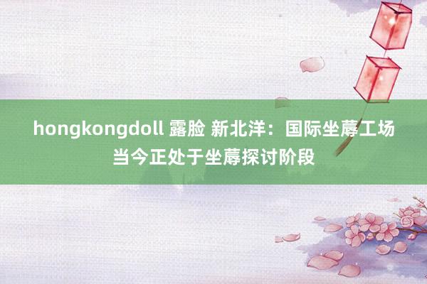 hongkongdoll 露脸 新北洋：国际坐蓐工场当今正处于坐蓐探讨阶段