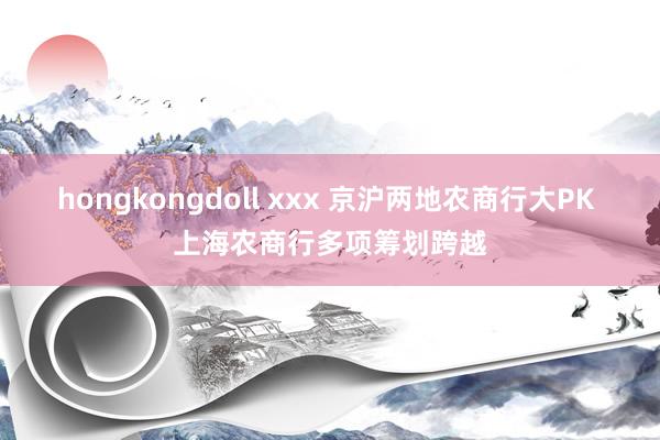 hongkongdoll xxx 京沪两地农商行大PK 上海农商行多项筹划跨越