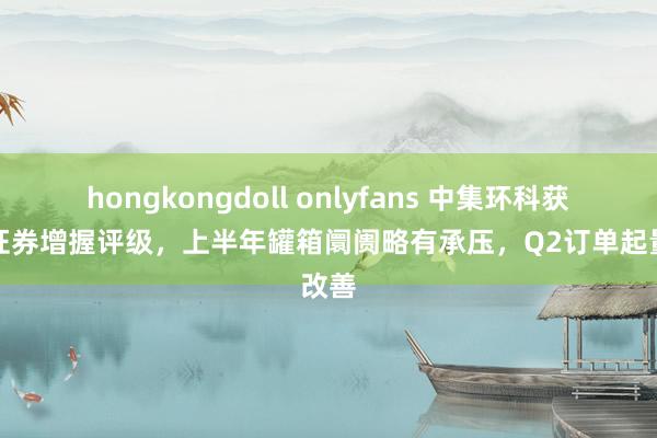 hongkongdoll onlyfans 中集环科获中邮证券增握评级，上半年罐箱阛阓略有承压，Q2订单起量改善