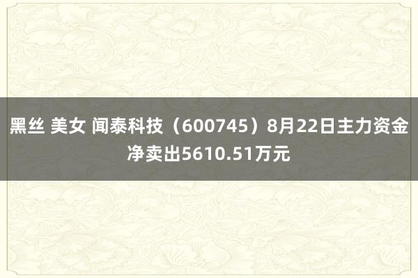 黑丝 美女 闻泰科技（600745）8月22日主力资金净卖出5610.51万元