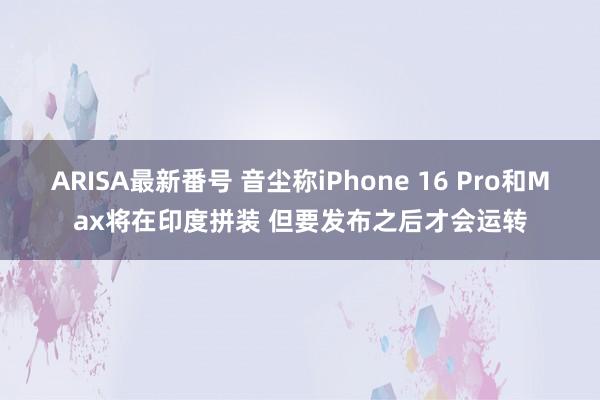 ARISA最新番号 音尘称iPhone 16 Pro和Max将在印度拼装 但要发布之后才会运转