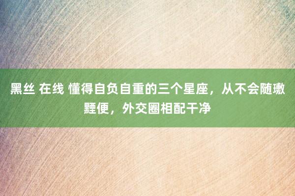 黑丝 在线 懂得自负自重的三个星座，从不会随璷黫便，外交圈相配干净