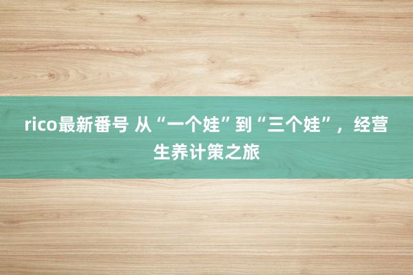 rico最新番号 从“一个娃”到“三个娃”，经营生养计策之旅