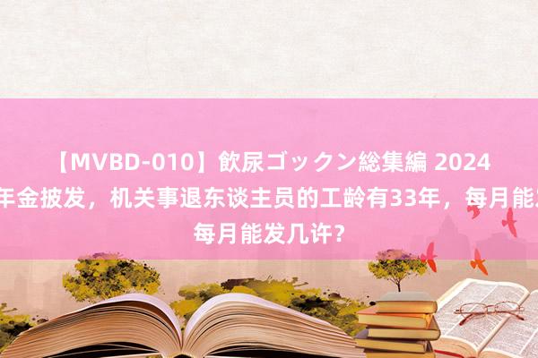 【MVBD-010】飲尿ゴックン総集編 2024年劳动年金披发，机关事退东谈主员的工龄有33年，每月能发几许？