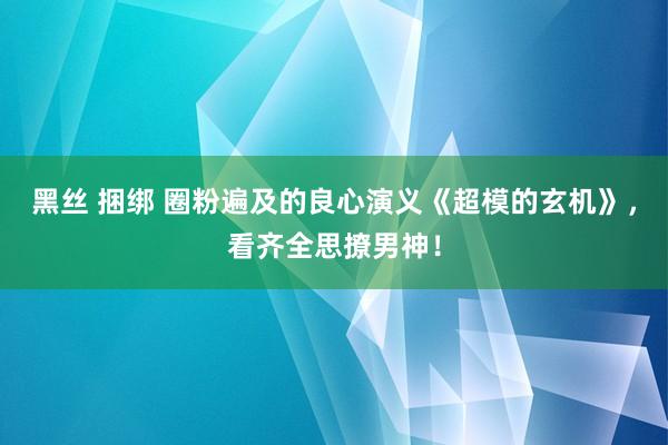 黑丝 捆绑 圈粉遍及的良心演义《超模的玄机》，看齐全思撩男神！