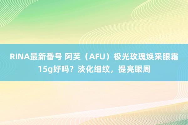 RINA最新番号 阿芙（AFU）极光玫瑰焕采眼霜15g好吗？淡化细纹，提亮眼周