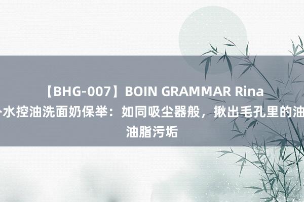 【BHG-007】BOIN GRAMMAR Rina 热点补水控油洗面奶保举：如同吸尘器般，揪出毛孔里的油脂污垢