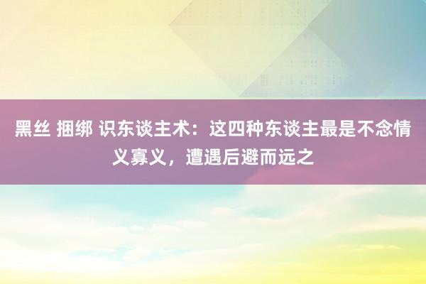 黑丝 捆绑 识东谈主术：这四种东谈主最是不念情义寡义，遭遇后避而远之