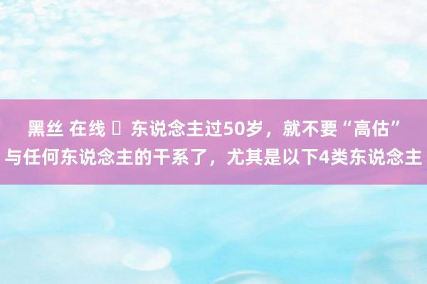 黑丝 在线 ​东说念主过50岁，就不要“高估”与任何东说念主的干系了，尤其是以下4类东说念主