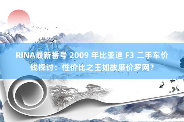 RINA最新番号 2009 年比亚迪 F3 二手车价钱探讨：性价比之王如故廉价罗网？