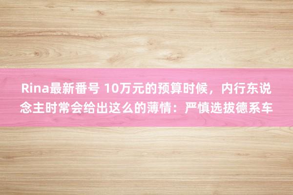 Rina最新番号 10万元的预算时候，内行东说念主时常会给出这么的薄情：严慎选拔德系车