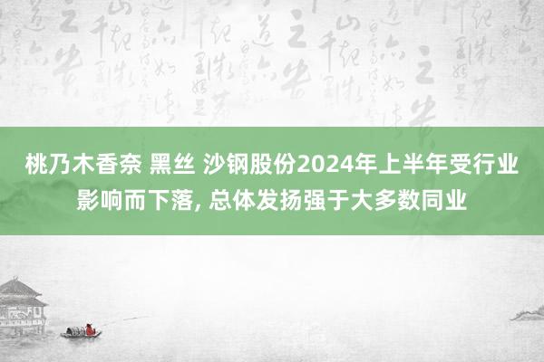 桃乃木香奈 黑丝 沙钢股份2024年上半年受行业影响而下落, 总体发扬强于大多数同业