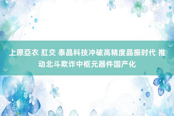 上原亞衣 肛交 泰晶科技冲破高精度晶振时代 推动北斗欺诈中枢元器件国产化