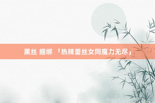 黑丝 捆绑 「热辣蕾丝女同魔力无尽」