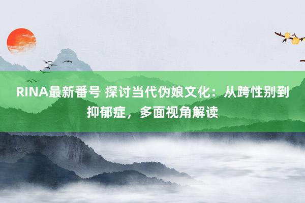 RINA最新番号 探讨当代伪娘文化：从跨性别到抑郁症，多面视角解读